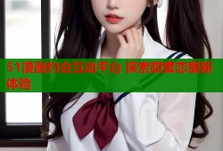 51漫画约会互动平台 探索甜蜜恋爱新体验