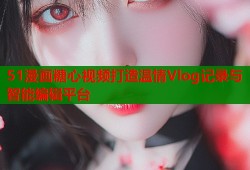 51漫画糖心视频打造温情Vlog记录与智能编辑平台