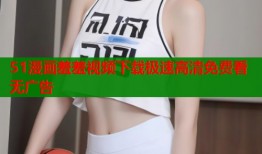 51漫画羞羞视频下载极速高清免费看无广告