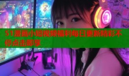 51漫画小短视频福利每日更新精彩不停点击即享