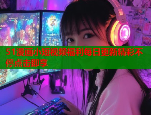 51漫画小短视频福利每日更新精彩不停点击即享