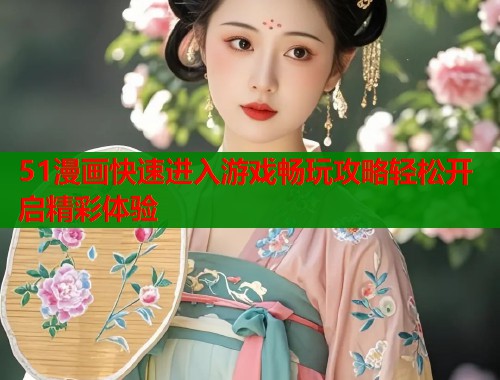 51漫画快速进入游戏畅玩攻略轻松开启精彩体验