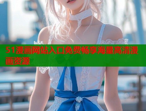 51漫画网站入口免费畅享海量高清漫画资源
