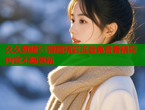 久久黄频51漫画精彩连载免费看精彩内容不断更新