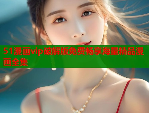 51漫画vip破解版免费畅享海量精品漫画全集