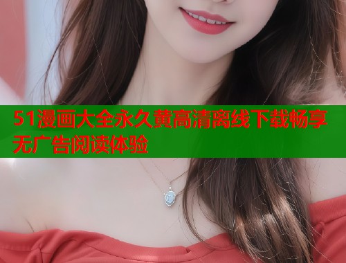51漫画大全永久黄高清离线下载畅享无广告阅读体验