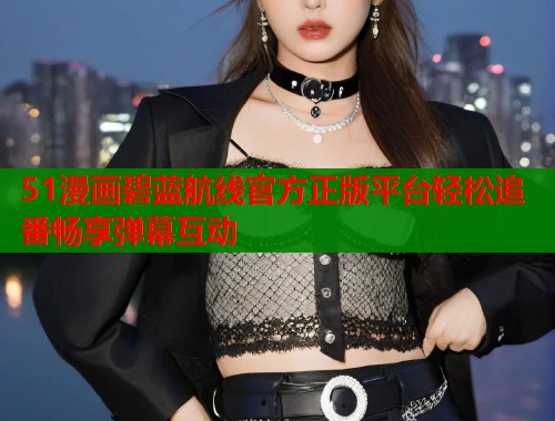 51漫画碧蓝航线官方正版平台轻松追番畅享弹幕互动