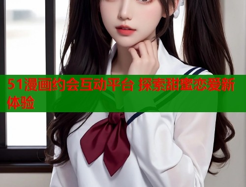 51漫画约会互动平台 探索甜蜜恋爱新体验
