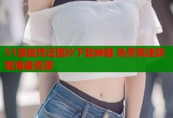51漫画凭证图片下载神器 免费高速获取海量资源