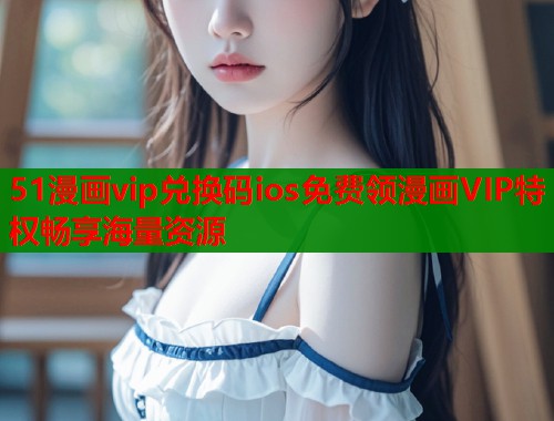 51漫画vip兑换码ios免费领漫画VIP特权畅享海量资源