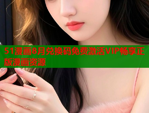 51漫画8月兑换码免费激活VIP畅享正版漫画资源