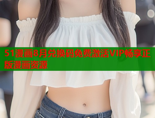 51漫画8月兑换码免费激活VIP畅享正版漫画资源