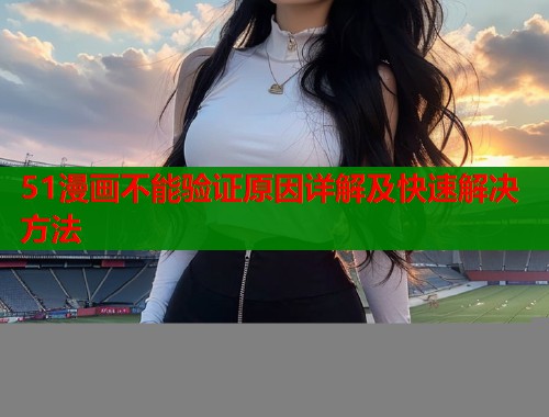 51漫画不能验证原因详解及快速解决方法