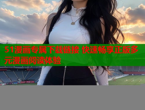 51漫画专属下载链接 快速畅享正版多元漫画阅读体验