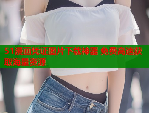 51漫画凭证图片下载神器 免费高速获取海量资源
